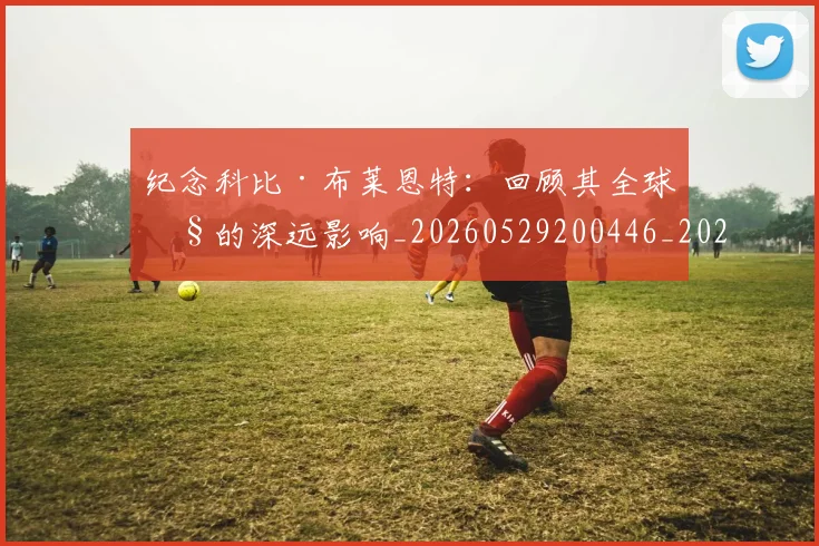 纪念科比·布莱恩特:回顾其全球性的深远影响_20260529200446_20260610170003