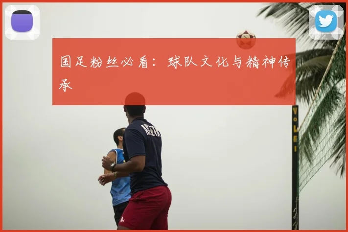 国足粉丝必看：球队文化与精神传承