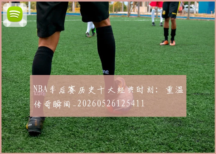 NBA季后赛历史十大经典时刻:重温传奇瞬间_20260526125411