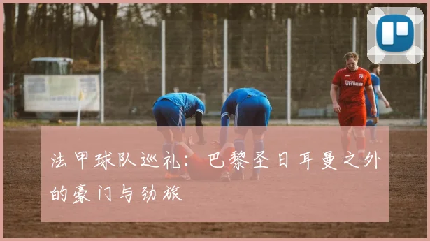 法甲球队巡礼：巴黎圣日耳曼之外的豪门与劲旅