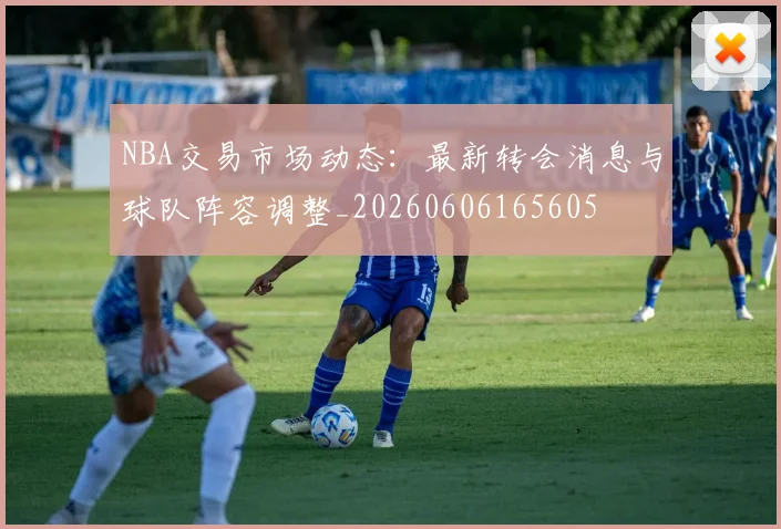 NBA交易市场动态：最新转会消息与球队阵容调整_20260606165605