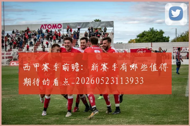 西甲赛季前瞻：新赛季有哪些值得期待的看点_20260523113933