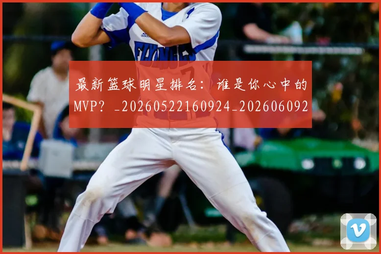 最新篮球明星排名：谁是你心中的MVP？_20260522160924_20260609205211