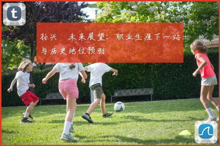 孙兴慜未来展望:职业生涯下一站与历史地位预测