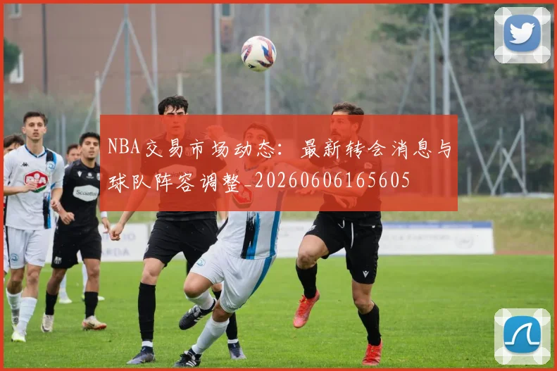 NBA交易市场动态:最新转会消息与球队阵容调整_20260606165605